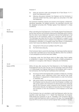 © FIDIC 2017 Conditions of Contract for Construction
FORMS
GUIDANCE
GENERAL
CONDITIONS
78
		 However if:
(a) there are amounts under sub-paragraph (iii) of Sub-Clause 14.11.1
[Draft Final Statement]; and/or
(b) following discussions between the Engineer and the Contractor, it
becomes evident that they cannot agree any amount(s) in the draft
final Statement,
		 the Contractor shall then prepare and submit to the Engineer a Statement,
identifying separately: the agreed amounts, the estimated amounts and
the disagreed amount(s) (the “Partially Agreed Final Statement” in these
Conditions).
14.12
Discharge		 When submitting the Final Statement or the Partially Agreed Final Statement
(as the case may be), the Contractor shall submit a discharge which confirms
that the total of such Statement represents full and final settlement of all
moneys due to the Contractor under or in connection with the Contract.
This discharge may state that the total of the Statement is subject to any
payment that may become due in respect of any Dispute for which a DAAB
proceeding or arbitration is in progress under Sub-Clause 21.6 [Arbitration]
and/or that it becomes effective after the Contractor has received:
(a) full payment of the amount certified in the FPC; and
(b) the Performance Security.
		 If the Contractor fails to submit this discharge, the discharge shall be deemed
to have been submitted and to have become effective when the conditions
of sub-paragraphs (a) and (b) have been fulfilled.
		 A discharge under this Sub-Clause shall not affect either Party’s liability
or entitlement in respect of any Dispute for which a DAAB proceeding or
arbitration is in progress under Clause 21 [Disputes and Arbitration].
14.13
Issue of FPC		 Within 28 days after receiving the Final Statement or the Partially Agreed
Final Statement (as the case may be), and the discharge under Sub-Clause
14.12 [Discharge], the Engineer shall issue to the Employer (with a copy to
the Contractor), the Final Payment Certificate which shall state:
(a) the amount which the Engineer fairly considers is finally due, including
any additions and/or deductions which have become due under
Sub-Clause 3.7 [Agreement or Determination] or under the Contract
or otherwise; and
(b) after giving credit to the Employer for all amounts previously paid by
the Employer and for all sums to which the Employer is entitled, and
after giving credit to the Contractor for all amounts (if any) previously
paid by the Contractor and/or received by the Employer under the
Performance Security, the balance (if any) due from the Employer to
the Contractor or from the Contractor to the Employer, as the case
may be.
		 If the Contractor has not submitted a draft final Statement within the time
specified under Sub-Clause 14.11.1 [Draft Final Statement], the Engineer
shall request the Contractor to do so. Thereafter, if the Contractor fails to
submit a draft final Statement within a period of 28 days, the Engineer shall
issue the FPC for such an amount as the Engineer fairly considers to be due.
This
document
is
restricted
for
distribution
within
the
Lexis
Nexis
platform
-
NOT
FOR
CONTRACT
USE
AND
NOT
PRINTABLE
-
ORIGINAL
FOR
SALE
AT
www.fidic.org
 