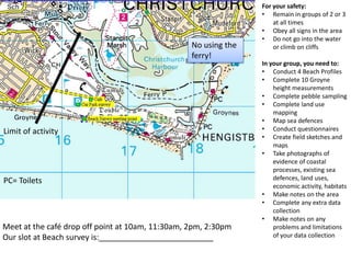 For your safety:
                                                                 • Remain in groups of 2 or 3
                                                                     at all times
                                                                 • Obey all signs in the area
                                                                 • Do not go into the water
                                                  No using the       or climb on cliffs
                                                  ferry!
                                                                 In your group, you need to:
                                                                 • Conduct 4 Beach Profiles
                                                                 • Complete 10 Groyne
                                                                     height measurements
                                                                 • Complete pebble sampling
                                                                 • Complete land use
                                                                     mapping
                                                                 • Map sea defences
Limit of activity                                                • Conduct questionnaires
                                                                 • Create field sketches and
                                                                     maps
                                                                 • Take photographs of
                                                                     evidence of coastal
                                                                     processes, existing sea
PC= Toilets                                                          defences, land uses,
                                                                     economic activity, habitats
                                                                 • Make notes on the area
                                                                 • Complete any extra data
                                                                     collection
                                                                 • Make notes on any
Meet at the café drop off point at 10am, 11:30am, 2pm, 2:30pm        problems and limitations
Our slot at Beach survey is:                                         of your data collection
 