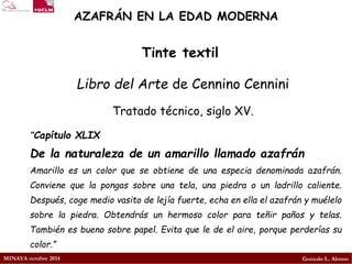 MINAYA octubre 2014 
Gonzalo L. Alonso 
AZAFRÁN EN LA EDAD MODERNA 
Libro del Artede Cennino Cennini 
Tratado técnico, siglo XV. 
Tinte textil 
“CapítuloXLIX 
Delanaturalezadeunamarillollamadoazafrán 
Amarilloesuncolorqueseobtienedeunaespeciadenominadaazafrán. Convienequelapongassobreunatela,unapiedraounladrillocaliente. Después,cogemediovasitodelejíafuerte,echaenellaelazafránymuélelosobrelapiedra.Obtendrásunhermosocolorparateñirpañosytelas. Tambiénesbuenosobrepapel.Evitaqueledeelaire,porqueperderíassucolor.”  