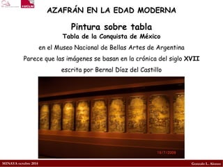 MINAYA octubre 2014 
Gonzalo L. Alonso 
AZAFRÁN EN LA EDAD MODERNA 
Tabla de la Conquista de México 
en el Museo Nacional de Bellas Artes de Argentina 
Parece que las imágenes se basan en la crónica del siglo XVIIescrita por Bernal Díaz del Castillo 
Pintura sobre tabla  