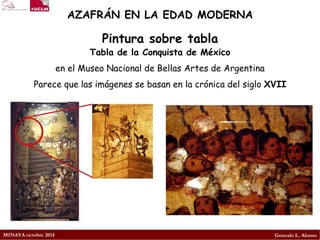 MINAYA octubre 2014 
Gonzalo L. Alonso 
AZAFRÁN EN LA EDAD MODERNA 
Tabla de la Conquista de México 
en el Museo Nacional de Bellas Artes de Argentina 
Parece que las imágenes se basan en la crónica del siglo XVII 
Pintura sobre tabla  