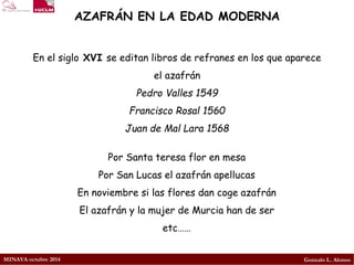 MINAYA octubre 2014 
Gonzalo L. Alonso 
AZAFRÁN EN LA EDAD MODERNA 
En el sigloXVI se editan libros de refranes en los que aparece el azafrán 
Pedro Valles 1549 
Francisco Rosal 1560 
Juan de Mal Lara 1568 
Por Santa teresa flor en mesa 
Por San Lucas el azafrán apellucas 
En noviembre si las flores dan coge azafrán 
El azafrán y la mujer de Murcia han de ser 
etc……  