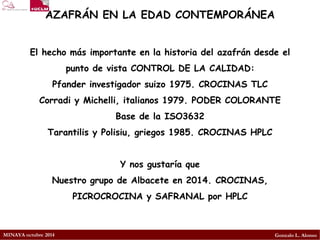 MINAYA octubre 2014 
Gonzalo L. Alonso 
El hecho más importante en la historia del azafrán desde el punto de vista CONTROL DE LA CALIDAD: 
Pfander investigador suizo 1975. CROCINAS TLC 
Corradi y Michelli, italianos 1979. PODER COLORANTE 
Base de la ISO3632 
Tarantilis y Polisiu, griegos 1985. CROCINAS HPLC 
Y nos gustaría que 
Nuestro grupo de Albacete en 2014. CROCINAS, PICROCROCINA y SAFRANAL por HPLC 
AZAFRÁN EN LA EDAD CONTEMPORÁNEA  