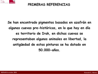 MINAYA octubre 2014 
Gonzalo L. Alonso 
PRIMERAS REFERENCIAS 
Se han encontrado pigmentos basados en azafrán en algunas cuevas pre-históricas, en lo que hoy en día es territorio deIrak, en dichas cuevas se representaban algunos animales en libertad, la antigüedad de estas pinturas se ha datado en 50.000-años.  
