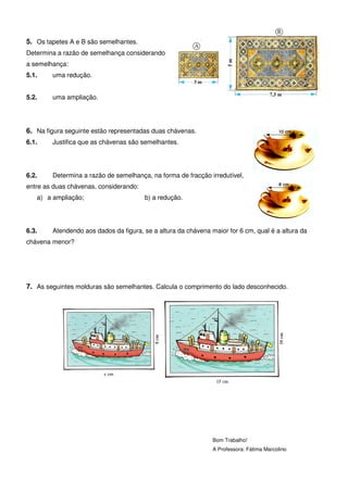 5. Os tapetes A e B são semelhantes.
Determina a razão de semelhança considerando
a semelhança:
5.1.    uma redução.


5.2.    uma ampliação.




6. Na figura seguinte estão representadas duas chávenas.
6.1.    Justifica que as chávenas são semelhantes.




6.2.    Determina a razão de semelhança, na forma de fracção irredutível,
entre as duas chávenas, considerando:
   a) a ampliação;                      b) a redução.




6.3.    Atendendo aos dados da figura, se a altura da chávena maior for 6 cm, qual é a altura da
chávena menor?




7. As seguintes molduras são semelhantes. Calcula o comprimento do lado desconhecido.




                                                               Bom Trabalho!
                                                               A Professora: Fátima Marcolino
 
