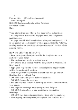 1
Figures title: 8Week 8 Assignment 3
Tyvesia Shingles
BUS499 Business Administration Capstone
Professor’s Name
Date
Template Instructions (delete this page before submitting)
This template is provided to help you meet the assignment
requirements.
This page should NOT be submitted with your assignment, as it
is not part of an academically written paper. Note the “Clarity,
writing mechanics, and formatting requirements” section of the
grading rubric.
HOW TO USE THIS TEMPLATE
· Read the explanations provided in the template for each
section of your paper.
· The explanations are in blue font below.
· You should have already read the assignment instructions in
Blackboard.
· Type your response to each of the assignment requirements
within the designated sections.
· Each assignment requirement is identified using a section
Heading that is in black font
· DO NOT add extra spaces between sections.
· DO NOT change the margins.
· You are required to have a heading for each of the sections in
your paper.
· The required headings have been provided for you.
· DO NOT delete, alter, or add anything to the section
Headings.
· DO NOT type the assignment instructions into the sections.
· After typing your responses, change the font color to black
 