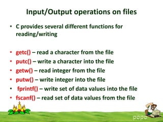 Input/Output operations on files
• C provides several different functions for
reading/writing
•
•
•
•
•
•

getc() – read a character from the file
putc() – write a character into the file
getw() – read integer from the file
putw() – write integer into the file
fprintf() – write set of data values into the file
fscanf() – read set of data values from the file

 