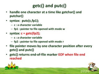getc() and putc()
• handle one character at a time like getchar() and
putchar()
• syntax: putc(c,fp1);
– c : a character variable
– fp1 : pointer to file opened with mode w

• syntax: c = getc(fp2);
– c : a character variable
– fp2 : pointer to file opened with mode r

• file pointer moves by one character position after every
getc() and putc()
• getc() returns end-of-file marker EOF when file end
reached

 
