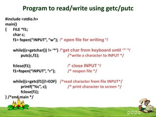 Program to read/write using getc/putc
#include <stdio.h>
main()
{ FILE *f1;
char c;
f1= fopen(“INPUT”, “w”); /* open file for writing */
while((c=getchar()) != ‘*’) /*get char from keyboard until ‘*’ */
putc(c,f1);
/*write a character to INPUT */
fclose(f1);
f1=fopen(“INPUT”, “r”);

/* close INPUT */
/* reopen file */

while((c=getc(f1))!=EOF) /*read character from file INPUT*/
printf(“%c”, c);
/* print character to screen */
fclose(f1);
} /*end main */

 