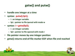 getw() and putw()
• handle one integer at a time
• syntax: putw(i,fp1);
– i : an integer variable
– fp1 : pointer to file ipened with mode w

• syntax: i = getw(fp2);
– i : an integer variable
– fp2 : pointer to file opened with mode r

• file pointer moves by one integer position
• getw() returns end-of-file marker EOF when file end reached

 