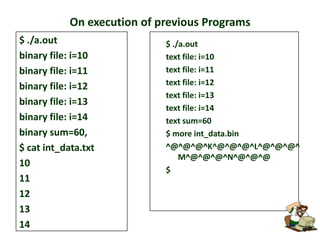 On execution of previous Programs
$ ./a.out
binary file: i=10
binary file: i=11
binary file: i=12
binary file: i=13
binary file: i=14
binary sum=60,
$ cat int_data.txt
10
11
12
13
14

$ ./a.out
text file: i=10
text file: i=11
text file: i=12
text file: i=13
text file: i=14
text sum=60
$ more int_data.bin
^@^@^@^K^@^@^@^L^@^@^@^
M^@^@^@^N^@^@^@
$

 