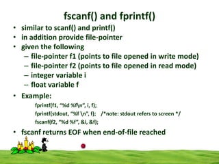 fscanf() and fprintf()
• similar to scanf() and printf()
• in addition provide file-pointer
• given the following
– file-pointer f1 (points to file opened in write mode)
– file-pointer f2 (points to file opened in read mode)
– integer variable i
– float variable f
• Example:
fprintf(f1, “%d %fn”, i, f);
fprintf(stdout, “%f n”, f); /*note: stdout refers to screen */
fscanf(f2, “%d %f”, &i, &f);

• fscanf returns EOF when end-of-file reached

 