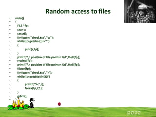 Random access to files
•
•
•
•
•
•
•
•
•
•
•
•
•
•
•
•
•
•
•
•
•
•

main()
{
FILE *fp;
char c;
clrscr();
fp=fopen("check.txt","w");
while((c=getchar())!='*')
{
putc(c,fp);
}
printf("n position of file pointer %d",ftell(fp));
rewind(fp);
printf("n position of file pointer %d",ftell(fp));
fclose(fp);
fp=fopen("check.txt","r");
while((c=getc(fp))!=EOF)
{
printf("%c",c);
fseek(fp,2,1);
}
getch();
}

 