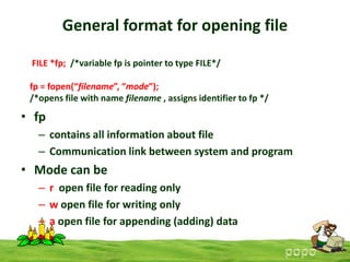 General format for opening file
FILE *fp; /*variable fp is pointer to type FILE*/

fp = fopen(“filename”, “mode”);
/*opens file with name filename , assigns identifier to fp */

• fp
– contains all information about file
– Communication link between system and program

• Mode can be
– r open file for reading only
– w open file for writing only
– a open file for appending (adding) data

 