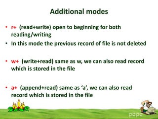 Additional modes
• r+ (read+write) open to beginning for both
reading/writing
• In this mode the previous record of file is not deleted
• w+ (write+read) same as w, we can also read record
which is stored in the file
• a+ (append+read) same as ‘a’, we can also read
record which is stored in the file

 