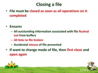 Closing a file
• File must be closed as soon as all operations on it
completed
• Ensures
– All outstanding information associated with file flushed
out from buffers
– All links to file broken
– Accidental misuse of file prevented

• If want to change mode of file, then first close and
open again

 