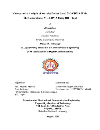 Comparative Analysis of Wavelet Packet Based MC-CDMA With
The Conventional MC-CDMA Using HHT Tool
A
Dissertation
submitted
in partial fulfillment
for the award of the Degree of
Master of Technology
in Department of Electronics & Communication Engineering
(with specialization in Digital Communication)
Supervisor: Submitted By:
Mrs. Archana Mewara Manmohan Singh Chandoliya
Asst. Professor Enrolment No.: 12E2YTDCM3XP603
( Department of Electronics & Comm. Engg.)
YIT, Jaipur
Department of Electronics & Communication Engineering
Yagyavalkya Institute of Technology
YIT Lane, RIICO Industrial Area
Sitapura, JAIPUR.
Rajasthan Technical University
August, 2019
 
