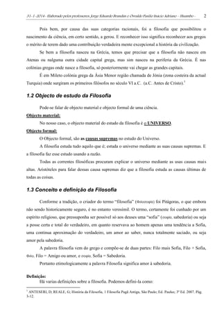 31-1-2014- Elaborado pelos professores: Jorge Eduardo Brandán e Osvaldo Pasílio Inácio Adriano – Huambo - 2
Pois bem, por causa das suas categorias racionais, foi a filosofia que possibilitou o
nascimento da ciência, em certo sentido, a gerou. E reconhecer isso significa reconhecer aos gregos
o mérito de terem dado uma contribuição verdadeira mente excepcional a história da civilização.
Se bem a filosofia nasceu na Grécia, temos que precisar que a filosofia não nasceu em
Atenas ou nalguma outra cidade capital grega, mas sim nasceu na periferia da Grécia. É nas
colónias gregas onde nasce a filosofia, só posteriormente vai chegar as grandes capitais.
É em Mileto colónia grega da Ásia Menor região chamada de Jónia (zona costeira da actual
Turquia) onde surgiram os primeiros filósofos no século VI a.C. (a.C. Antes de Cristo).1
1.2 Objecto de estudo da Filosofia
Pode-se falar de objecto material e objecto formal de uma ciência.
Objecto material:
No nosso caso, o objecto material do estudo da filosofia é o UNIVERSO.
Objecto formal:
O Objecto formal, são as causas supremas no estudo do Universo.
A filosofia estuda tudo aquilo que é; estuda o universo mediante as suas causas supremas. E
a filosofia faz esse estudo usando a razão.
Todas as correntes filosóficas procuram explicar o universo mediante as usas causas mais
altas. Aristóteles para falar dessas causa supremas diz que a filosofia estuda as causas últimas de
todas as coisas.
1.3 Conceito e definição da Filosofia
Conforme a tradição, o criador do termo “filosofia” (Φιλοσοφία) foi Pitágoras, o que embora
não sendo historicamente seguro, é no entanto verosímil. O termo, certamente foi cunhado por um
espírito religioso, que pressuponha ser possível só aos deuses uma “sofia” (σοφία, sabedoria) ou seja
a posse certa e total do verdadeiro, em quanto reservava ao homem apenas uma tendência a Sofia,
uma continua aproximação do verdadeiro, um amor ao saber, nunca totalmente saciado, ou seja
amor pela sabedoria.
A palavra filosofia vem do grego e compõe-se de duas partes: Filo mais Sofia, Filo + Sofia,
Φιλο, Filo = Amigo ou amor, e σοφία, Sofia = Sabedoria.
Portanto etimologicamente a palavra Filosofia significa amor à sabedoria.
Definição:
Há varias definições sobre a filosofia. Podemos defini-la como:
1
ANTESERI, D; REALE, G; História da Filosofia, 1 Filosofia Pagã Antiga, São Paulo; Ed. Paulus; 3º Ed. 2007. Pág.
3-12.
 