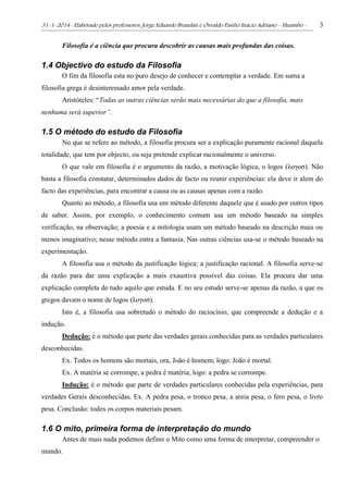31-1-2014- Elaborado pelos professores: Jorge Eduardo Brandán e Osvaldo Pasílio Inácio Adriano – Huambo - 3
Filosofia é a ciência que procura descobrir as causas mais profundas das coisas.
1.4 Objectivo do estudo da Filosofia
O fim da filosofia esta no puro desejo de conhecer e contemplar a verdade. Em suma a
filosofia grega é desinteressado amor pela verdade.
Aristóteles: “Todas as outras ciências serão mais necessárias do que a filosofia, mais
nenhuma será superior”.
1.5 O método do estudo da Filosofia
No que se refere ao método, a filosofia procura ser a explicação puramente racional daquela
totalidade, que tem por objecto, ou seja pretende explicar racionalmente o universo.
O que vale em filosofia é o argumento da razão, a motivação lógica, o logos (λογοσ). Não
basta a filosofia constatar, determinados dados de facto ou reunir experiências: ela deve ir alem do
facto das experiências, para encontrar a causa ou as causas apenas com a razão.
Quanto ao método, a filosofia usa um método diferente daquele que é usado por outros tipos
de saber. Assim, por exemplo, o conhecimento comum usa um método baseado na simples
verificação, na observação; a poesia e a mitologia usam um método baseado na descrição mais ou
menos imaginativo; nesse método entra a fantasia. Nas outras ciências usa-se o método baseado na
experimentação.
A filosofia usa o método da justificação lógica; a justificação racional. A filosofia serve-se
da razão para dar uma explicação a mais exaustiva possível das coisas. Ela procura dar uma
explicação completa de tudo aquilo que estuda. E no seu estudo serve-se apenas da razão, a que os
gregos davam o nome de logos (λογοσ).
Isto é, a filosofia usa sobretudo o método do raciocínio, que compreende a dedução e a
indução.
Dedução: é o método que parte das verdades gerais conhecidas para as verdades particulares
desconhecidas.
Ex. Todos os homens são mortais, ora, João é homem; logo: João é mortal.
Ex. A matéria se corrompe, a pedra é matéria, logo: a pedra se corrompe.
Indução: é o método que parte de verdades particulares conhecidas pela experiências, para
verdades Gerais desconhecidas. Ex. A pedra pesa, o tronco pesa, a areia pesa, o fero pesa, o livro
pesa. Conclusão: todos os corpos materiais pesam.
1.6 O mito, primeira forma de interpretação do mundo
Antes de mais nada podemos definir o Mito como uma forma de interpretar, compreender o
mundo.
 