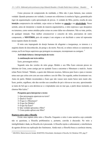 31-1-2014- Elaborado pelos professores: Jorge Eduardo Brandán e Osvaldo Pasílio Inácio Adriano – Huambo - 4
Como processo de compreensão da realidade, o Mito não é pura fantasia, mas contem
verdade. Quando pensamos em verdade, é comum nos referirmos à coerência lógica, garantida pelo
rigor da argumentação e pela apresentação de provas. A verdade do Mito, porém, resulta de uma
intuição compreensiva da realidade, cujas raízes se fundam na emoção e na afectividade. Nesse
sentido, antes de interpretar o mundo de maneira argumentativa, o mito expressa o que desejamos
ou tememos, como somos atraídos pelas coisas ou como delas nos afastamos. Não se trata, porém,
de qualquer intuição. Para melhor circunscrever o conceito de mito, precisamos de outro
componente, o MISTÉRIO, pois ele sempre é um enigma a ser decifrado e como tal representa
nosso espanto diante do mundo.
O mito esta impregnado do desejo humano de afugentar a insegurança, os temores e a
angústia diante do desconhecido, do perigo e da morte. Para tal, os relatos míticos se sustentam na
crença, na fé em forças superiores que protegem ou ameaçam, recompensam ou castigam. 2
Actividade leitura e interpretação de texto:
A continuação um texto mítico.
Ícaro, personagem mítico.
Segundo uma das versões do mito grego, Dédalo e seu filho Ícaro estavam presos no
labirinto de Creta, como castigo por ter ajudado Teseu a encontrar o Minotauro e matá-lo. Assim
relata Pierre Grimal: “Dédalo, a quem não faltavam recursos, fabricou para Ícaro e para si mesmo
umas asas que colou com cera aos seus ombros e aos do filho. Em seguida, ambos levantaram voo.
Antes de partir, Dédalo recomendara a Ícaro que não voasse nem muito baixo nem muito alto.
Ícaro, porém, orgulhoso, não deu ouvidos aos conselhos do pai e elevou-se nos ares, aproximando-
se tanto do Sol que a cera derreteu-se e o imprudente caiu no mar que, a partir desse momento, se
chamou Mar Icário.”
Perguntas para interpretar o texto:
1- Que personagens aparecem no texto?
2- Quem é Teseu?
3- O que é o Minotauro?
4- O que faz Dédalo?
5- O que faz Ícaro?
6- Que verdade apresenta o Mito?
7- Como podes aplicar este Mito?
Ruptura entre mito e filosofia
Existe uma ruptura entre mito e filosofia. Enquanto o mito é uma narrativa cujo conteúdo
não se questiona, a filosofia problematiza e, portanto, convida à discussão. No mito a
inteligibilidade é dada, na filosofia ela é procurada. A filosofia rejeita o sobrenatural, a interferência
de agentes divinos na explicação dos fenómenos. Ainda mais: a filosofia busca a coerência interna,
2
ARANHA, Maria Lúcia de Arruda, MARTINS; Filosofando, Introdução à Filosofia, Ed. Moderna 1993, pág.27
 
