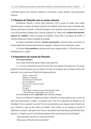 31-1-2014- Elaborado pelos professores: Jorge Eduardo Brandán e Osvaldo Pasílio Inácio Adriano – Huambo - 5
a definição rigorosa dos conceitos; organiza-se em doutrina e surge, portanto, como pensamento
abstracto.
1.7 Relação da Filosofia com as outras ciências
Inicialmente filosofia e ciência eram sinónimas. Com o passar do tempo cada ciência
particular passou a estudar um aspecto específico da realidade. Desta forma surge a distinção entre
ciências particulares e filosofia. A filosofia distingue-se das chamadas ciências particulares, como é
o caso da matemática, biologia, física, história, geografia, etc. Porque estas estudam determinados
aspectos da realidade; isolam um pedaço da realidade e fazem dela o seu objecto de estudo. A
filosofia estuda tudo; estuda a totalidade da realidade.
As ciências particulares utilizam o método experimental, a filosofia utiliza o raciocínio. As
ciências particulares utilizam instrumentos de medição e a filosofia utiliza unicamente a razão.
As ciências são pragmáticas, procuram obter uma vantagem prática. A filosofia tem como
finalidade única a verdade.
1.8 Importância do estudo da Filosofia
(Texto para debater)
Leia o relato do filósofo francês André Comte Sponville:
“[...] A cena se desenrola no início do século XX, num lugarejo da França rural. Um jovem
professor de filosofia passeia com um amigo e encontra um camponês, que seu amigo conhece, lhe
apresenta e com o qual nosso filósofo troca algumas palavras.
- O que o senhor faz?
- Indaga o camponês.
- Sou professor de filosofia.
- Isso é profissão?
-Por que não? Acha estranho?
- Um pouco!
- Por quê?
- Um filósofo é uma pessoa que não liga para nada
... Não sabia que se aprendia isso na escola.
Na continuidade do texto, Sponville assim comenta o diálogo:
O que é um filósofo? É alguém que pratica a filosofia, em outras palavras, que se serve da
razão para tentar pensar o mundo e sua própria vida, a fim de se aproximar da sabedoria ou da
felicidade. E isso se aprende na escola? Tem de ser aprendido, já que ninguém nasce filósofo e já
que a filosofia é, antes de mais nada, um trabalho. Tanto melhor, se ele começar na escola. O
importante é começar, e não parar mais. Nunca é cedo demais nem tarde demais para filosofar, dizia
Epicuro [...]. Digamos que só é tarde demais quando já não é possível pensar de modo algum”.
- Que importância tem para ti o estudo da Filosofia?
- Pensas que a Filosofia é útil ou necessária?
 