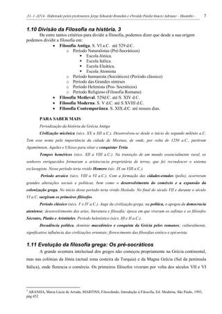 31-1-2014- Elaborado pelos professores: Jorge Eduardo Brandán e Osvaldo Pasílio Inácio Adriano – Huambo - 7
1.10 Divisão da Filosofia na história. 3
De entre tantos critérios para dividir a filosofia, podemos dizer que desde a sua origem
podemos dividir a filosofia em:
 Filosofia Antiga. S. VI a.C. até 529 d.C.
o Período Naturalistas (Pré-Socráticos)
 Escola Jónica.
 Escola Itálica.
 Escola Eleática.
 Escola Atomista
o Período humanista (Socráticos) (Período clássico)
o Período das Grandes sínteses
o Período Helenista (Pos- Socráticos)
o Período Religioso (Filosofia Romana)
 Filosofia Medieval. 529d.C. até S. XIV d.C.
 Filosofia Moderna. S. V d.C. até S XVIII d.C.
 Filosofia Contemporânea. S. XIX d.C. até nossos dias.
PARA SABER MAIS
Periodização da história da Grécia Antiga
Civilização micênica (sécs. XX a XII a.C.). Desenvolveu-se desde o início do segundo milénio a.C.
Tem esse nome pela importância da cidade de Micenas, de onde, por volta de 1250 a.C., partiram
Agamêmnon, Aquiles e Ulisses para sitiar e conquistar Tróia.
Tempos homéricos (sécs. XII a VIII a.C.). Na transição de um mundo essencialmente rural, os
senhores enriquecidos formaram a aristocracia proprietária de terras, que fez recrudescer o sistema
esclavagista. Nesse período teria vivido Homero (séc. IX ou VIII a.C.).
Período arcaico (sécs. VIII a VI a.C.). Com a formação das cidades-estados (polis), ocorreram
grandes alterações sociais e políticas, bem como o desenvolvimento do comércio e a expansão da
colonização grega. No início desse período teria vivido Hesíodo. No final do século VII e durante o século
VI a.C. surgiram os primeiros filósofos.
Período clássico (sécs. V e IV a.C.). Auge da civilização grega; na política, o apogeu da democracia
ateniense; desenvolvimento das artes, literatura e filosofia; época em que viveram os sofistas e os filósofos
Sócrates, Platão e Aristóteles. Período helenístico (sécs. III e II a.C.).
Decadência política, domínio macedónico e conquista da Grécia pelos romanos; culturalmente,
significativa influência das civilizações orientais; florescimento das filosofias estóico e epicurista.
1.11 Evolução da filosofia grega: Os pré-socráticos
A grande aventura intelectual dos gregos não começou propriamente na Grécia continental,
mas nas colónias da Jónia (actual zona costeira da Turquia) e da Magna Grécia (Sul da península
Itálica), onde florescia o comércio. Os primeiros filósofos viveram por volta dos séculos VII e VI
3
ARANHA, Maria Lúcia de Arruda, MARTINS; Filosofando, Introdução à Filosofia, Ed. Moderna, São Paulo, 1993,
pág.452
 