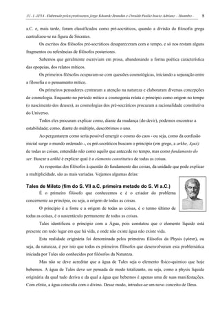 31-1-2014- Elaborado pelos professores: Jorge Eduardo Brandán e Osvaldo Pasílio Inácio Adriano – Huambo - 8
a.C. e, mais tarde, foram classificados como pré-socráticos, quando a divisão da filosofia grega
centralizou-se na figura de Sócrates.
Os escritos dos filósofos pré-socráticos desapareceram com o tempo, e só nos restam alguns
fragmentos ou referências de filósofos posteriores.
Sabemos que geralmente escreviam em prosa, abandonando a forma poética característica
das epopeias, dos relatos míticos.
Os primeiros filósofos ocupavam-se com questões cosmológicas, iniciando a separação entre
a filosofia e o pensamento mítico.
Os primeiros pensadores centraram a atenção na natureza e elaboraram diversas concepções
de cosmologia. Enquanto no período mítico a cosmogonia relata o princípio como origem no tempo
(o nascimento dos deuses), as cosmologias dos pré-socráticos procuram a racionalidade constitutiva
do Universo.
Todos eles procuram explicar como, diante da mudança (do devir), podemos encontrar a
estabilidade; como, diante do múltiplo, descobrimos o uno.
Ao perguntarem como seria possível emergir o cosmo do caos - ou seja, como da confusão
inicial surge o mundo ordenado -, os pré-socráticos buscam o princípio (em grego, a arkhe, Αρκέ)
de todas as coisas, entendido não como aquilo que antecede no tempo, mas como fundamento do
ser. Buscar a arkhé é explicar qual é o elemento constitutivo de todas as coisas.
As respostas dos filósofos à questão do fundamento das coisas, da unidade que pode explicar
a multiplicidade, são as mais variadas. Vejamos algumas delas:
Tales de Mileto (fim do S. VII a.C. primeira metade do S. VI a.C.)
É o primeiro filósofo que conhecemos e é o criador do problema
concernente ao princípio, ou seja, a origem de todas as coisas.
O princípio é a fonte e a origem de todas as coisas, é o termo último de
todas as coisas, é o sustentáculo permanente de todas as coisas.
Tales identificou o princípio com a Água, pois constatou que o elemento líquido está
presente em todo lugar em que há vida, e onde não existe água não existe vida.
Esta realidade originária foi denominada pelos primeiros filósofos da Physis (ψίσισ), ou
seja, da natureza, é por isto que todos os primeiros filósofos que desenvolveram esta problemática
iniciada por Tales são conhecidos por filósofos da Natureza.
Mas não se deve acreditar que a água de Tales seja o elemento físico-químico que hoje
bebemos. A água de Tales deve ser pensada de modo totalizante, ou seja, como a physis liquida
originária da qual tudo deriva e da qual a água que bebemos é apenas uma de suas manifestações.
Com efeito, a água coincidia com o divino. Desse modo, introduz-se um novo conceito de Deus.
 