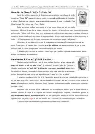 31-1-2014- Elaborado pelos professores: Jorge Eduardo Brandán e Osvaldo Pasílio Inácio Adriano – Huambo - 9
Heraclito de Efeso S. VI-V a.C. (Tudo flúi.)
Herda dos milésios o conceito de dinamismo universal, mas o aprofunda de modo
conspícuo. “Tudo flúi” (panta rhei, παντα ρει), é a proposição emblemática de Heraclito,
e indica o facto de que o devir é uma característica estrutural de toda a realidade. Para
Heraclito tudo flúi e tudo o que é fixo, é ilusão.
Todas as coisas mudam sem cessar, e o que temos diante de nós em dado
momento é diferente do que foi há pouco e do que será depois. Em dois de seus mais famosos fragmentos
podemos ler: “Não se pode descer duas vezes no mesmo rio e não podemos tocar duas vezes uma substancia
mortal no mesmo estado, pois, por causa da impetuosidade e da velocidade da mudança, ela se dispersa e se
reúne (…) Nos descemos e não descemos pelo mesmo rio, nos próprios somos e não somos”.
Não se trata de um devir caótico, mas de uma passagem dinâmica ordenada de um contrário ao
outro: É uma guerra de opostos. Para Heraclito, o ser é o múltiplo, não apenas no sentido de que há uma
multiplicidade de coisas, mas por estar constituído de oposições internas.
O princípio para Heraclito se identifica com o fogo, que é prefeita expressão do movimento perene.
O fogo vive da morte do combustível.
Parménides S. VI-V a.C. (O SER é imóvel.)
Fundador da escola eleática. Parte de uma verdade absoluta, “O ser existe e não
pode não existir, o não ser não existe”, é impossível pensar o não ser. Criticou a
filosofia heraclitiana: ao "tudo flúi" de Heraclito, contrapôs a imobilidade do ser. Para
Parménides, é absurdo e impensável afirmar que uma coisa pode ser e não ser ao mesmo
tempo. À contradição opõe o princípio segundo o qual "o ser é" e o "não ser não é".
O princípio para Parménides é o SER. Parménides, a partir do princípio estabelecido, conclui que o
ser não pode ser gerado, é incorruptível, não tem passado nem futuro, e por isso existe num eterno presente, é
imóvel, é homogéneo, é perfeito, é limitado, é uno. Portanto, aquilo que os sentidos atestam como em devir e
múltiplo é falso.
Entretanto, não há como negar a existência do movimento no mundo, pois as coisas nascem e
morrem, mudam de lugar e se expõem em infinita multiplicidade. Segundo Parménides, porém, o
movimento existe apenas no mundo sensível, e a percepção pelos sentidos é ilusória, porque baseada na
opinião (dóxa, em grego, δοχα), e, por isso mesmo, não é confiável. Só o mundo inteligível é verdadeiro.
- Que diferenças encontras entre o pensamento de Heraclito e Parménides?
 