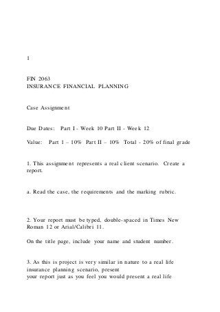 1
FIN 2063
INSURANCE FINANCIAL PLANNING
Case Assignment
Due Dates: Part I - Week 10 Part II - Week 12
Value: Part 1 – 10% Part II – 10% Total - 20% of final grade
1. This assignment represents a real client scenario. Create a
report.
a. Read the case, the requirements and the marking rubric.
2. Your report must be typed, double-spaced in Times New
Roman 12 or Arial/Calibri 11.
On the title page, include your name and student number.
3. As this is project is very similar in nature to a real life
insurance planning scenario, present
your report just as you feel you would present a real life
 
