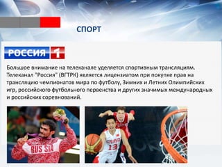СПОРТ
Большое внимание на телеканале уделяется спортивным трансляциям.
Телеканал "Россия" (ВГТРК) является лицензиатом при покупке прав на
трансляцию чемпионатов мира по футболу, Зимних и Летних Олимпийских
игр, российского футбольного первенства и других значимых международных
и российских соревнований.
 