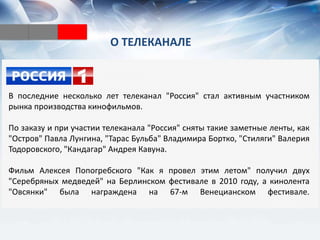 О ТЕЛЕКАНАЛЕ
В последние несколько лет телеканал "Россия" стал активным участником
рынка производства кинофильмов.
По заказу и при участии телеканала "Россия" сняты такие заметные ленты, как
"Остров" Павла Лунгина, "Тарас Бульба" Владимира Бортко, "Стиляги" Валерия
Тодоровского, "Кандагар" Андрея Кавуна.
Фильм Алексея Попогребского "Как я провел этим летом" получил двух
"Серебряных медведей" на Берлинском фестивале в 2010 году, а кинолента
"Овсянки" была награждена на 67-м Венецианском фестивале.
 