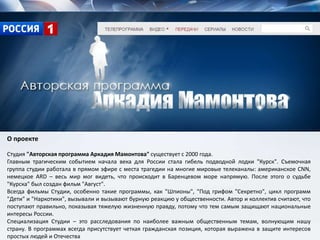 О проекте
Студия "Авторская программа Аркадия Мамонтова" существует с 2000 года.
Главным трагическим событием начала века для России стала гибель подводной лодки "Курск". Съемочная
группа студии работала в прямом эфире с места трагедии на многие мировые телеканалы: американское CNN,
немецкое ARD – весь мир мог видеть, что происходит в Баренцевом море напрямую. После этого о судьбе
"Курска" был создан фильм "Август".
Всегда фильмы Студии, особенно такие программы, как "Шпионы", "Под грифом "Секретно", цикл программ
"Дети" и "Наркотики", вызывали и вызывают бурную реакцию у общественности. Автор и коллектив считают, что
поступают правильно, показывая тяжелую жизненную правду, потому что тем самым защищают национальные
интересы России.
Специализация Студии – это расследования по наиболее важным общественным темам, волнующим нашу
страну. В программах всегда присутствует четкая гражданская позиция, которая выражена в защите интересов
простых людей и Отечества
 