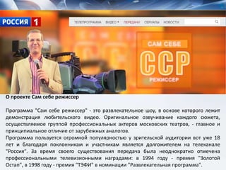 О проекте Сам себе режиссер
Программа "Сам себе режиссер" - это развлекательное шоу, в основе которого лежит
демонстрация любительского видео. Оригинальное озвучивание каждого сюжета,
осуществляемое группой профессиональных актеров московских театров, - главное и
принципиальное отличие от зарубежных аналогов.
Программа пользуется огромной популярностью у зрительской аудитории вот уже 18
лет и благодаря поклонникам и участникам является долгожителем на телеканале
"Россия". За время своего существования передача была неоднократно отмечена
профессиональными телевизионными наградами: в 1994 году - премия "Золотой
Остап", в 1998 году - премия "ТЭФИ" в номинации "Развлекательная программа".
 