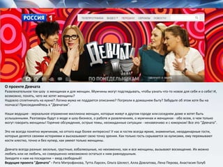О проекте Девчата
Развлекательное ток-шоу о женщинах и для женщин. Мужчины могут подглядывать, чтобы узнать что-то новое для себя и о себе! И,
возможно, понять, чего же хотят женщины?
Надоело сплетничать на кухне? Логика мужа не поддается описанию? Погрязли в домашнем быту? Забудьте об этом хотя бы на
полчаса! Присоединяйтесь к "Девчатам".
Наши ведущие - зеркальное отражение миллиона женщин, которые живут в другом городе илисоседнем доме и хотят быть
услышанными. Разговоры будут о моде и шоу-бизнесе, о работе и развлечениях, о мужчинах и женщинах - обо всем, о чем только
могут говорить женщины! Горячие обсуждения, острые темы, неожиданные ситуации - ненавязчиво и с юморком! Все это "Девчата".
Это не всегда понятно мужчинам, но оттого еще более интересно! У нас в гостях всегда яркие, знаменитые, неординарные гости,
которые делятся своими историями и высказывают свою точку зрения. Как только гость скрывается за кулисами, ему перемывают
кости хлестко, точно и без купюр, как умеют только женщины.
Девчата всегда разные: веселые, грустные, взбалмошные, но неизменно, как и все женщины, вызывают восхищение. Их можно
любить или не любить, но совершенно невозможно остаться к ним равнодушным.
Заходите к нам на посиделки – вход свободный!
Ведущие проекта "Девчата" - Рита Митрофанова, Тутта Ларсен, Ольга Шелест, Алла Довлатова, Лена Перова, Анастасия Голуб
 