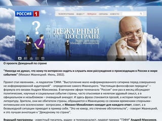 О проекте Дежурный по стране
"Никогда не думал, что кому-то интересно сидеть и слушать мои рассуждения о происходящих в России и мире
событиях" (Михаил Жванецкий. Июнь, 2002).
Проект стал явлением… и лауреатом ТЭФИ. "Выступление мало информированного сатирика перед совершенно
не информированной аудиторией" - определение самого Жванецкого. "Настоящая философская передача" –
формула его визави Андрея Максимова. В вечернем эфире телеканала "Россия" они раз в месяц обсуждают
политические, научные и социальные события страны, часто отыскивая в нелепом здравый смысл, а в
официальном и незыблемом – очевидный анекдот. И здесь фраза становится прозой, а история перетекает в
литературу. Зрители, они же обитатели страны, обращаются к Жванецкому со своими временами спорными-
интимными или вселенскими - вопросами, и Михаил Михайлович находит для каждого ответ, совет, а в
безвыходной ситуации приводит в пример себя. "Это не юмор, это стечение обстоятельств", - говорит Жванецкий,
и это лучшая аннотация к "Дежурному по стране".
Ведущий программы - известный писатель, радио- и тележурналист, лауреат премии ”ТЭФИ” Андрей Максимов.
 
