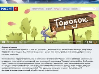 О проекте Городок
Если бы инопланетяне спросили "Какие вы, россияне?", можно было бы им смело дать кассету с программой
"Городка", и они увидели бы, что мы очень разные - умные и не очень, трезвые и не совсем, добрые и злые,
смешные и веселые.
Впервые жители "Городка" встретились со зрителями на телеканале "Россия" весной 1993 года. Бессменными
авторами, а также исполнителями ролей всех персонажей, населяющих "Городок", являются Илья Олейников и
Юрий Стоянов. Создатели программы избрали для себя жанр "маленького кино" на телевизионном экране.
В "Городке" превращаются в фарс самые уродливые явления нашей жизни. Доводя их до абсурда, ведущие
заставляют телезрителя смеяться над собой. "Что сделалось смешным, не может быть опасным"!
Авторы и исполнители всех ролей: Юрий Стоянов и Илья Олейников
 