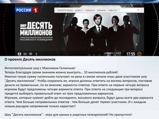 О проекте Десять миллионов
Интеллектуальное шоу с Максимом Галкиным!
Теперь благодаря своим знаниям можно выиграть… 10 миллионов рублей!
Именно такую сумму наличными получают на руки в самом начале игры двое участников шоу
"Десять миллионов". Чтобы сохранить ее, игроки должны ответить на восемь вопросов, поставив
деньги на правильные, по их мнению, варианты ответов. При ответе на первые четыре вопроса
игрокам будут предложены четыре варианта ответа. При ответе на следующие три вопроса
придется выбирать правильный ответ из трех предложенных вариантов.
Игрокам, которые сумеют дойти до последнего, восьмого вопроса, будут даны всего два варианта
ответа. Чем больше неправильных ответов - тем больше денег теряют участники. И с каждым
новым раундом напряжение только нарастает!
Шоу "Десять миллионов" - игра для умных и азартных телезрителей! Не пропустите!
 