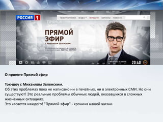 О проекте Прямой эфир
Ток-шоу с Михаилом Зеленским.
Об этих проблемах пока не написано ни в печатных, ни в электронных СМИ. Но они
существуют! Это реальные проблемы обычных людей, оказавшихся в сложных
жизненных ситуациях.
Это касается каждого! "Прямой эфир" - хроника нашей жизни.
 