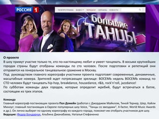 О проекте
В шоу примут участие только те, кто по-настоящему любит и умеет танцевать. В восьми крупнейших
городах страны будут отобраны команды по сто человек. После подготовки и репетиций они
отправятся на генеральное танцевальное сражение в Москву.
Под руководством главного хореографа участники проекта подготовят современные, динамичные,
масштабные номера. Зрителей ждет потрясающее зрелище: ВОСЕМЬ недель ВОСЕМЬ команд по
СТО человек будут танцевать hip-hop, breakdance, housedance, r&b, rock'n'roll, jazzdance!
По субботам команды двух городов, которые определит жребий, будут встречаться в батле,
состоящем из трех этапов.
Команда
Главный хореограф-постановщик проекта Пол Домейн (работал с Джорджем Майклом, Тиной Тернер, Шер, Кайли
Миноуг; главный постановщик в Европе популярных шоу Voice, "Танцы со звездами", X-factor, World Music Awards
и др.). Он лично выберет по одному хореографу из каждого города, поможет им отобрать участников для шоу.
Ведущие: Федор Бондарчук, Альбина Джанабаева, Наталья Стефаненко
 