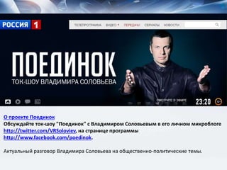 О проекте Поединок
Обсуждайте ток-шоу "Поединок" с Владимиром Соловьевым в его личном микроблоге
http://twitter.com/VRSoloviev, на странице программы
http://www.facebook.com/poedinok.
Актуальный разговор Владимира Соловьева на общественно-политические темы.
 