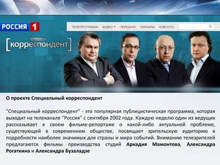 О проекте Специальный корреспондент
"Специальный корреспондент" - это популярная публицистическая программа, которая
выходит на телеканале "Россия" с сентября 2002 года. Каждую неделю один из ведущих
рассказывает в своем фильме-репортаже о какой-либо актуальной проблеме,
существующей в современном обществе, посвящает зрительскую аудиторию в
подробности наиболее значимых для страны и мира событий. Вниманию телезрителей
предлагаются фильмы производства студий Аркадия Мамонтова, Александра
Рогаткина и Александра Бузаладзе
 