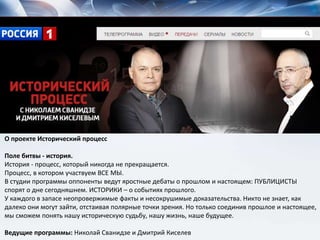 О проекте Исторический процесс
Поле битвы - история.
История - процесс, который никогда не прекращается.
Процесс, в котором участвуем ВСЕ МЫ.
В студии программы оппоненты ведут яростные дебаты о прошлом и настоящем: ПУБЛИЦИСТЫ
спорят о дне сегодняшнем. ИСТОРИКИ – о событиях прошлого.
У каждого в запасе неопровержимые факты и несокрушимые доказательства. Никто не знает, как
далеко они могут зайти, отстаивая полярные точки зрения. Но только соединив прошлое и настоящее,
мы сможем понять нашу историческую судьбу, нашу жизнь, наше будущее.
Ведущие программы: Николай Сванидзе и Дмитрий Киселев
 
