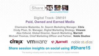 The leading industry event by digital marketers for digital marketers
powered by BRIGHTEDGE
Digital Track: DM101
Paid, Owned and Earned Media
Share session insights on social using #Share15
Charmaine Madamba, Sr. Search Marketing Manager, Citrix
Cindy Phan, Sr. Manager, Digital Marketing Strategy, Vmware
Alex Edlund, Global Director, Search Marketing, Marriott
Michael Thomas, Chief Marketing Officer and Partner, Noble Studios
 