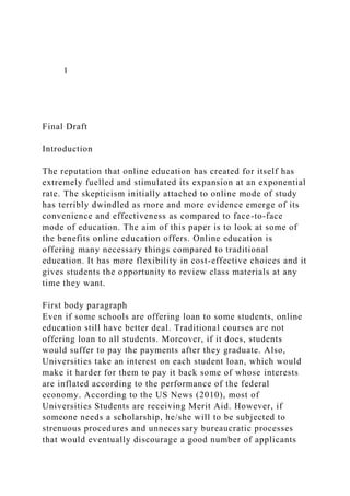 1
Final Draft
Introduction
The reputation that online education has created for itself has
extremely fuelled and stimulated its expansion at an exponential
rate. The skepticism initially attached to online mode of study
has terribly dwindled as more and more evidence emerge of its
convenience and effectiveness as compared to face-to-face
mode of education. The aim of this paper is to look at some of
the benefits online education offers. Online education is
offering many necessary things compared to traditional
education. It has more flexibility in cost-effective choices and it
gives students the opportunity to review class materials at any
time they want.
First body paragraph
Even if some schools are offering loan to some students, online
education still have better deal. Traditional courses are not
offering loan to all students. Moreover, if it does, students
would suffer to pay the payments after they graduate. Also,
Universities take an interest on each student loan, which would
make it harder for them to pay it back some of whose interests
are inflated according to the performance of the federal
economy. According to the US News (2010), most of
Universities Students are receiving Merit Aid. However, if
someone needs a scholarship, he/she will to be subjected to
strenuous procedures and unnecessary bureaucratic processes
that would eventually discourage a good number of applicants
 