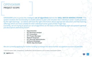 www.openskimr.euwww.openskimr.eu
OPENSKIMR
PROJECT SCOPE
11
OPENSKIMR aims to prove the intelligent set of algorithms behind the SKILL MATCH MAKING SYSTEM. This
system involves the functionality to enable talents to plan and simulate their individual career routes powered
by the right learnings – as talents will have the right information about appropriate education and free learning
offerings which are most suitable for their individual career goals at their finger tips.
Currently, we are trying to proof our set of algorithms on the basis of the following eight occupations (general
job descriptions defined by ESCO*:
• Data Scientist
• ICT Business Analyst
• ICT Consultant
• ICT Project Manager
• Network Engineer
• ICT Security Administrator
• Software Developer
• Mobile App Developer
We are currently applying for further funding to enlarge this set to further occupations as soon as possible.
* ESCO (European Skills, Competences, Qualifications and Occupations) is an European classification system.
 