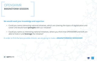 www.openskimr.euwww.openskimr.eu
OPENSKIMR
BRAINSTORM SESSION
We would need your knowledge and expertise:
• Could you name interesting national initiatives, which are covering the topics of digitalization and
career and would have synergies with our initiative?
• Could you name us interesting national initiatives, where you think that OPENSKIMR and EUN are
able to hook in and leverage the initiative?
In order to find the best possible choices, we are going to make a BRAINSTORMING WORKSHOP.
14
 