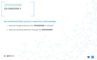 www.openskimr.euwww.openskimr.eu
OPENSKIMR
CO-CREATION 1
We would intensively need your experience and knowledge:
• How can we generate buzz for OPENSKIMR in schools?
• How can we draw attention of pupils for OPENSKIMR?
17
 