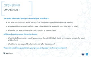 www.openskimr.euwww.openskimr.eu
OPENSKIMR
CO-CREATION 1
18
We would intensively need your knowledge & experience:
• For what kind of lesson, which setting of the simulation route planner would be useable?
• Where would the simulation of the career route planner be applicable from your point of view?
• What else can we provide teachers with in order to support them?
Additional questions and discussion topics:
• What kind of information, would you demand from OPENSKIMR that it is interesting enough for pupils
and teachers?
• What kind of stories would make it interesting for class/lessons?
Please discuss these questions in your groups and prepare a short presentation!
 