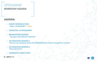 www.openskimr.euwww.openskimr.eu
OPENSKIMR
WORKSHOP AGENDA
AGENDA:
• SHORT INTRODUCTION
“What is OPENSKIMR?” + VIDEO
• POTENTIAL of OPENSKIMR
• BRAINSTORM SESSION
“Synergies with National Initiatives”
• CO-CREATION SESSION 1
“How can the simulation within the OPENSKIMR Route Planner be applied in schools?”
• CO-CREATION SESSION 2
“Fancy Job Stories”
• SUMMARY & NEXT STEPS
2
 
