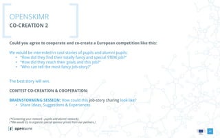 www.openskimr.euwww.openskimr.eu
OPENSKIMR
CO-CREATION 2
20
Could you agree to cooperate and co-create a European competition like this:
We would be interested in cool stories of pupils and alumni pupils:
• “How did they find their totally fancy and special STEM job?”
• “How did they reach their goals and this job?”
• “Who can tell the most fancy job-story?”
The best story will win.
CONTEST CO-CREATION & COOPERATION:
BRAINSTORMING SESSION: How could this job-story sharing look like?
• Share Ideas, Suggestions & Experiences
(*Contacting your network –pupils and alumni network).
(*We would try to organize special sponsor prices from our partners.)
 